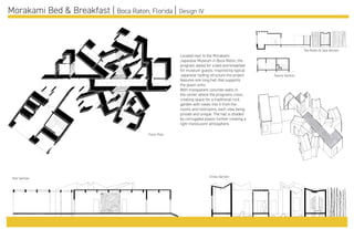 Morakami Bed & Breakfast | Boca Raton, Florida | Design IV
Located next to the Morakami
Japanese Museum in Boca Raton, the
program asked for a bed and breakfast
for museum guests. Inspired by typical
Japanese roofing structure the project
features one long hall that supports
the guest units.
With transparent concrete walls in
the center where the programs cross,
creating space for a traditional rock
garden with views into it from the
rooms and restrooms, each view being
private and unique. The hall is shaded
by corrugated plastic further creating a
light translucent atmosphere.
Floor Plan
Tea Room & Spa Section
Sauna Section
Hall Section Cross Section
 