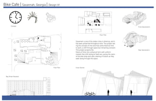 Bike Cafe | Savannah, Georgia | Design VI
Savannah is one of the oldest cities in America, and it
has been preserved throughout time. This project tak-
ing the concept of time and how some theorize time
to work, a shift through space but remaining constant.
This project projects the
theory of time into a physical form with uniform
masses that shift along an fixed axis, giving the users
of the bike shop and cafe a feeling of motion as they
walk along through the space.
Concept
Bay Street Elevation
Floor Plan
Floor Plan
Rear Axonometric
Cross Section
Front Axonometric
 