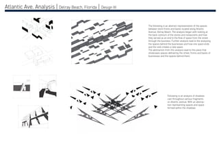Atlantic Ave. Analysis | Delray Beach, Florida | Design III
The following is an abstract representation of the spaces
between store fronts and backs located along Atlantic
Avenue, Delray Beach. The analysis began with looking at
the back contours of the stores and restaurants and how
they served as an end to the flow of space from the street
through the business. Further analysis lead to the analyzing
the spaces behind the businesses and how one space ends
and the void creates a new space.
The abstraction from this analysis lead to this piece that
showcases spaces defined by the street, fronts and backs of
businesses and the spaces behind them.
Following is an analysis of shadows
cast throughout various fragments
on Atlantic avenue. With an abstrac-
tion representing spaces and space
formed within the shadows.
 