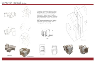 Density in Motion | Design I
This project aims to show density in motion
through the use of 3”x3” cubes. The project
was then abstracted by manipulating the
cubes and the negative space around the
cubes. Manipulation by elongation, shrinkage,
through stereotomic, tectonic, and linear ele-
ments.
After the first stage of abstraction, we were
tasked with abstracting with the intent to
make spaces for human beings.
Cube Model
First Abstraction
Plan
Section BB Section AA
Axonometric
 