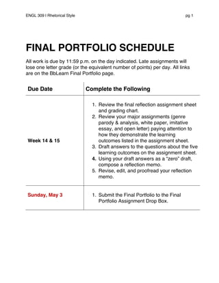 ENGL 309 | Rhetorical Style pg 1
FINAL PORTFOLIO SCHEDULE
All work is due by 11:59 p.m. on the day indicated. Late assignments will
lose one letter grade (or the equivalent number of points) per day. All links
are on the BbLearn Final Portfolio page.
Due Date Complete the Following
Week 14 & 15
1. Review the final reflection assignment sheet
and grading chart.
2. Review your major assignments (genre
parody & analysis, white paper, imitative
essay, and open letter) paying attention to
how they demonstrate the learning
outcomes listed in the assignment sheet.
3. Draft answers to the questions about the five
learning outcomes on the assignment sheet.
4. Using your draft answers as a “zero” draft,
compose a reflection memo.
5. Revise, edit, and proofread your reflection
memo.
Sunday, May 3 1. Submit the Final Portfolio to the Final
Portfolio Assignment Drop Box.
 
