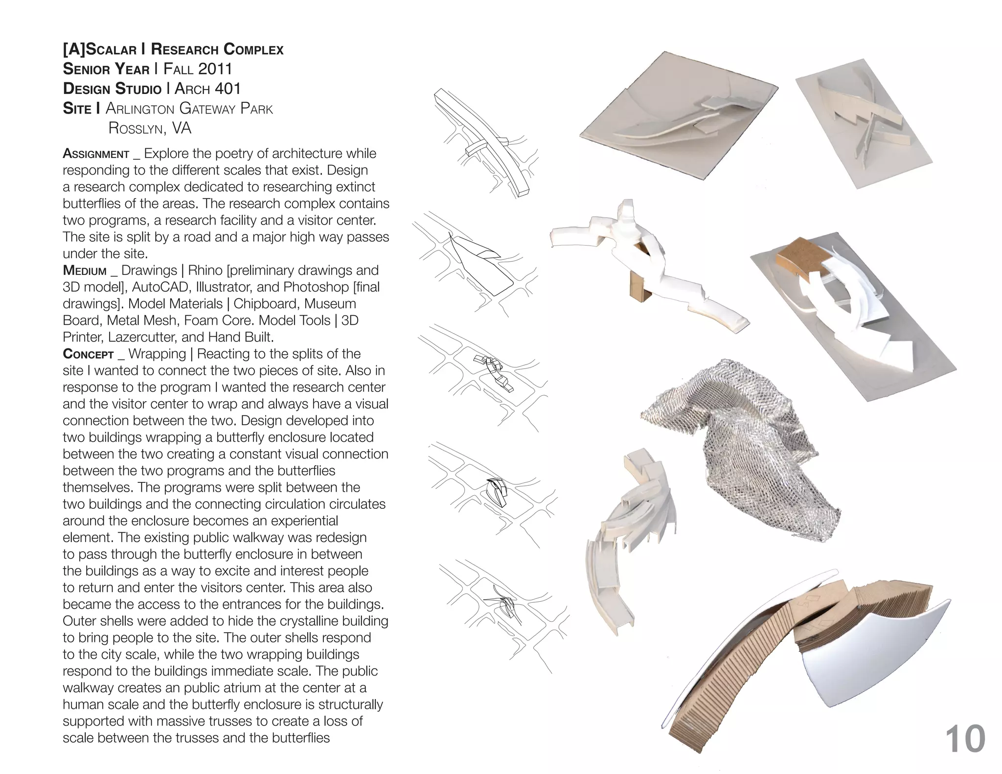 [A]SCALAR | RESEARCH COMPLEX
SENIOR YEAR | FALL 2011
DESIGN STUDIO | ARCH 401
SITE | Arlington gAtewAy PArk
       rosslyn, VA
Assignment _ Explore the poetry of architecture while
responding to the different scales that exist. Design
a research complex dedicated to researching extinct

two programs, a research facility and a visitor center.
The site is split by a road and a major high way passes
under the site.
medium _ Drawings | Rhino [preliminary drawings and

drawings]. Model Materials | Chipboard, Museum


CONCEPT _ Wrapping | Reacting to the splits of the
site I wanted to connect the two pieces of site. Also in
response to the program I wanted the research center
and the visitor center to wrap and always have a visual
connection between the two. Design developed into

between the two creating a constant visual connection

themselves. The programs were split between the
two buildings and the connecting circulation circulates
around the enclosure becomes an experiential
element. The existing public walkway was redesign

the buildings as a way to excite and interest people
to return and enter the visitors center. This area also
became the access to the entrances for the buildings.
Outer shells were added to hide the crystalline building
to bring people to the site. The outer shells respond
to the city scale, while the two wrapping buildings
respond to the buildings immediate scale. The public
walkway creates an public atrium at the center at a

supported with massive trusses to create a loss of
                                                           10
 