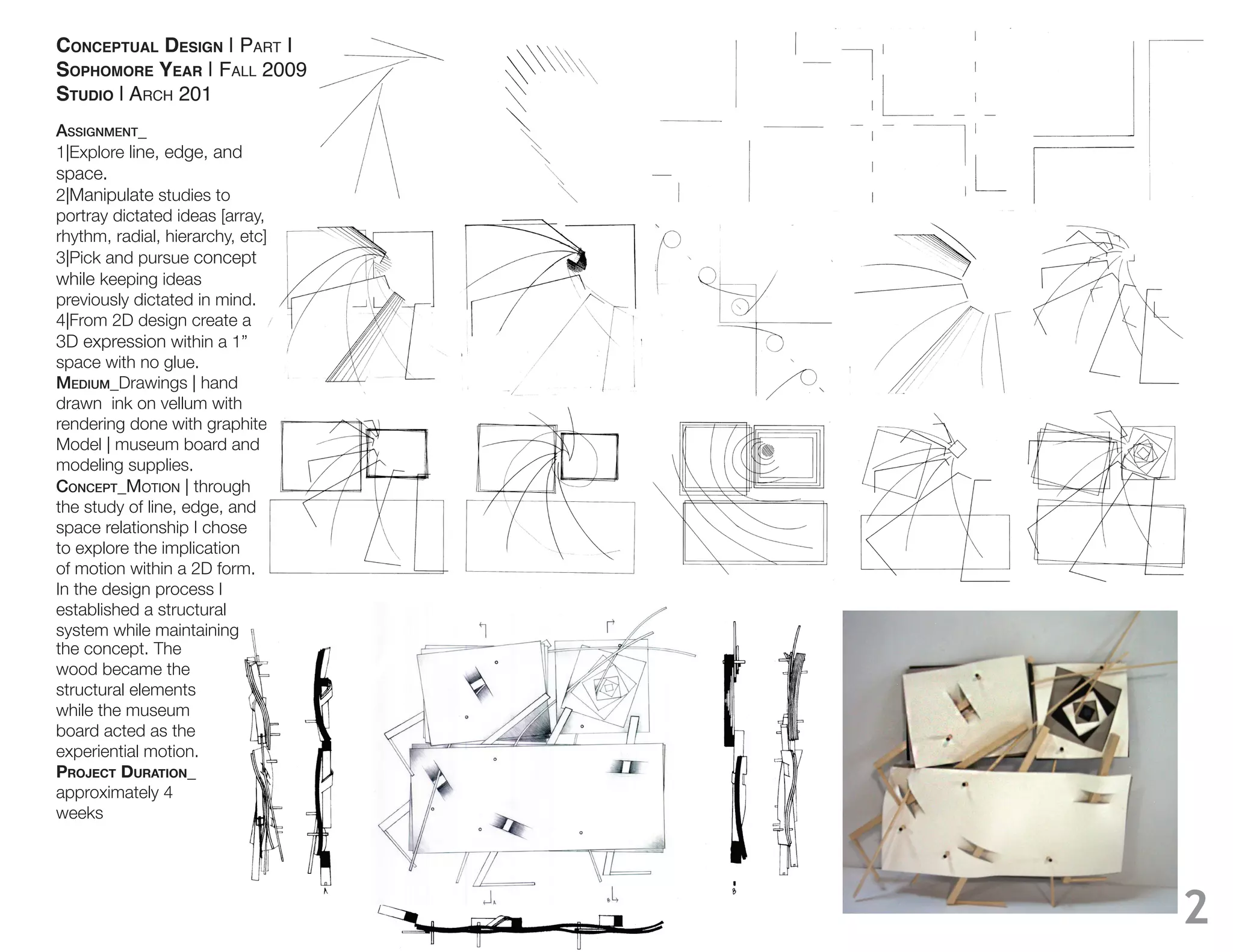 CONCEPTUAL DESIGN | PART I
SOPHOMORE YEAR | FALL 2009
STUDIO | ARCH 201
Assignment_
1|Explore line, edge, and
space.
2|Manipulate studies to
portray dictated ideas [array,
rhythm, radial, hierarchy, etc]
3|Pick and pursue concept
while keeping ideas
previously dictated in mind.
4|From 2D design create a
3D expression within a 1”
space with no glue.
medium_Drawings | hand
drawn ink on vellum with
rendering done with graphite.
Model | museum board and
modeling supplies.
ConCept_MOTION | through
the study of line, edge, and
space relationship I chose
to explore the implication
of motion within a 2D form.
In the design process I
established a structural
system while maintaining
the concept. The
wood became the
structural elements
while the museum
board acted as the
experiential motion.
PROJECT DURATION_
approximately 4
weeks




                                  2
 