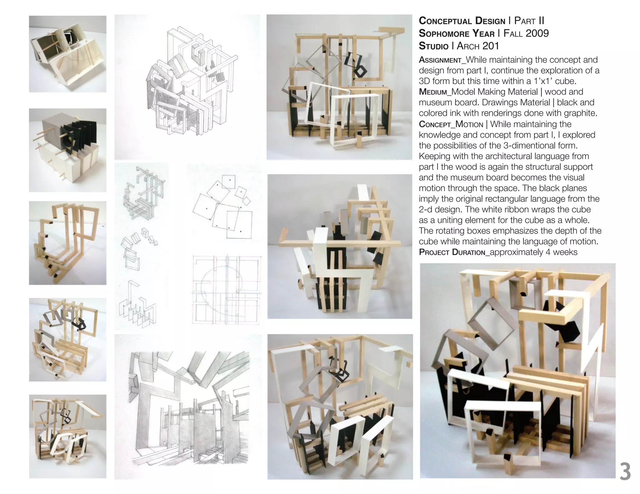 CONCEPTUAL DESIGN | PART II
SOPHOMORE YEAR | FALL 2009
STUDIO | ARCH 201
Assignment_While maintaining the concept and
design from part I, continue the exploration of a
3D form but this time within a 1’x1’ cube.
medium_Model Making Material | wood and
museum board. Drawings Material | black and
colored ink with renderings done with graphite.
ConCept_MOTION | While maintaining the
knowledge and concept from part I, I explored
the possibilities of the 3-dimentional form.
Keeping with the architectural language from
part I the wood is again the structural support
and the museum board becomes the visual
motion through the space. The black planes
imply the original rectangular language from the
2-d design. The white ribbon wraps the cube
as a uniting element for the cube as a whole.
The rotating boxes emphasizes the depth of the
cube while maintaining the language of motion.
projeCt durAtion_approximately 4 weeks




                                                    3
 