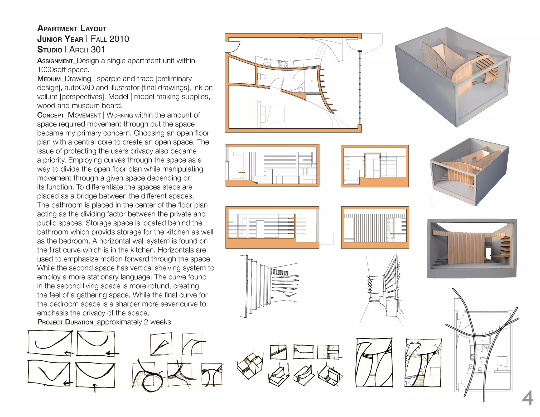 APARTMENT LAYOUT
JUNIOR YEAR | FALL 2010
STUDIO | ARCH 301
Assignment_Design a single apartment unit within
1000sqft space.
medium_Drawing | sparpie and trace [preliminary

vellum [perspectives]. Model | model making supplies,
wood and museum board.
ConCept_MOVEMENT | WORKING Within the amount of
space required movement through out the space

plan with a central core to create an open space. The
issue of protecting the users privacy also became
a priority. Employing curves through the space as a

movement through a given space depending on
its function. To differentiate the spaces steps are
placed as a bridge between the different spaces.

acting as the dividing factor between the private and
public spaces. Storage space is located behind the
bathroom which provids storage for the kitchen as well
as the bedroom. A horizontal wall system is found on

used to emphasize motion forward through the space.
While the second space has vertical shelving system to
employ a more stationary language. The curve found
in the second living space is more rotund, creating

the bedroom space is a sharper more sever curve to
emphasis the privacy of the space.
projeCt durAtion_approximately 2 weeks




                                                         4
 