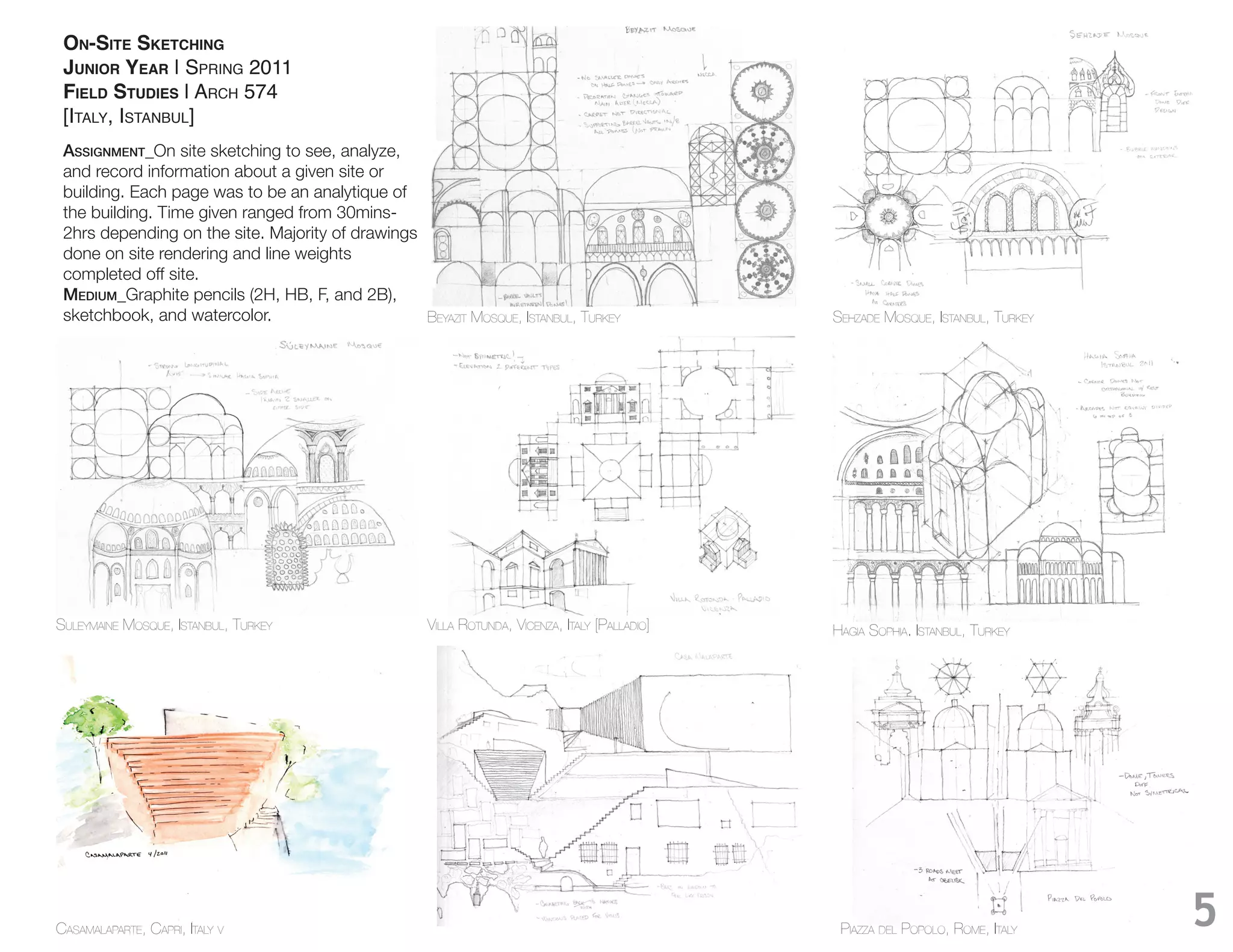 ON-SITE SKETCHING
 JUNIOR YEAR | SPRING 2011
 FIELD STUDIES | ARCH 574
 [ITALY, ISTANBUL]
 Assignment_On site sketching to see, analyze,
 and record information about a given site or
 building. Each page was to be an analytique of
 the building. Time given ranged from 30mins-
 2hrs depending on the site. Majority of drawings
 done on site rendering and line weights
 completed off site.
 medium_
 sketchbook, and watercolor.                      BEYAZIT MOSQUE, ISTANBUL, TURKEY              SEHZADE MOSQUE, ISTANBUL, TURKEY




SULEYMAINE MOSQUE, ISTANBUL, TURKEY                  VILLA ROTUNDA, VICENZA, ITALY [PALLADIO]   HAGIA SOPHIA. ISTANBUL, TURKEY




CASAMALAPARTE, CAPRI, ITALY V                                                                    PIAZZA DEL POPOLO, ROME, ITALY    5
 