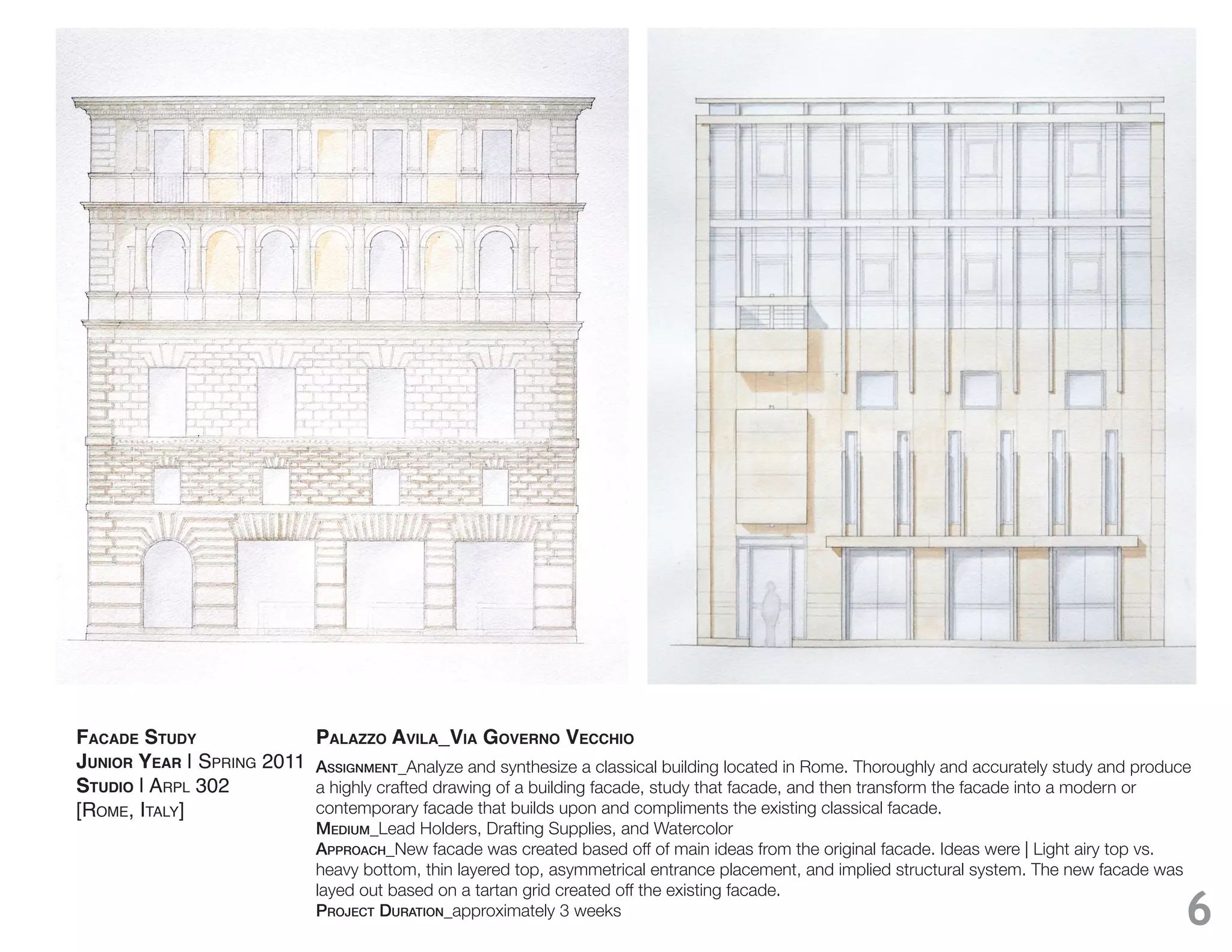 FACADE STUDY                PALAZZO AVILA_VIA GOVERNO VECCHIO
JUNIOR YEAR | SPRING 2011   Assignment_Analyze and synthesize a classical building located in Rome. Thoroughly and accurately study and produce
STUDIO | ARPL 302           a highly crafted drawing of a building facade, study that facade, and then transform the facade into a modern or
[ROME, ITALY]               contemporary facade that builds upon and compliments the existing classical facade.
                            medium_
                            ApproACh_New facade was created based off of main ideas from the original facade. Ideas were | Light airy top vs.
                            heavy bottom, thin layered top, asymmetrical entrance placement, and implied structural system. The new facade was
                            layed out based on a tartan grid created off the existing facade.
                            projeCt durAtion_approximately 3 weeks                                                                            6
 