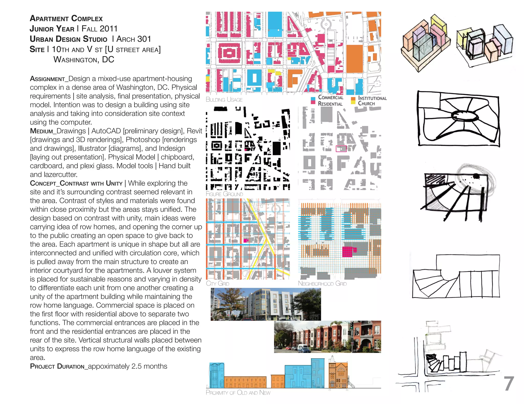 APARTMENT COMPLEX
JUNIOR YEAR | FALL 2011
URBAN DESIGN STUDIO | ARCH 301
SITE | 10TH AND V ST [U STREET AREA]
       WASHINGTON, DC

Assignment_Design a mixed-use apartment-housing
complex in a dense area of Washington, DC. Physical
                                                             BULDING USAGE                    CommeRCial    institutional
model. Intention was to design a building using site                                          Residential   ChuRCh
analysis and taking into consideration site context
using the computer.
medium_Drawings | AutoCAD [preliminary design], Revit
[drawings and 3D renderings], Photoshop [renderings
and drawings], Illustrator [diagrams], and Indesign
[laying out presentation]. Physical Model | chipboard,

and lazercutter.
ConCept_ContrAst with unity | While exploring the
site and it’s surrounding contrast seemed relevant in        FIGURE GROUND
the area. Contrast of styles and materials were found

design based on contrast with unity, main ideas were
carrying idea of row homes, and opening the corner up
to the public creating an open space to give back to
the area. Each apartment is unique in shape but all are

is pulled away from the main structure to create an
interior courtyard for the apartments. A louver system
is placed for sustainable reasons and varying in density
                                                         CITY GRID                      NEIGHBORHOOD GRID
to differentiate each unit from one another creating a
unity of the apartment building while maintaining the
row home language. Commercial space is placed on

functions. The commercial entrances are placed in the
front and the residential entrances are placed in the
rear of the site. Vertical structural walls placed between
units to express the row home language of the existing
area.
projeCt durAtion_appoximately 2.5 months


                                                             PROXIMITY OF OLD AND NEW
                                                                                                                            7
 