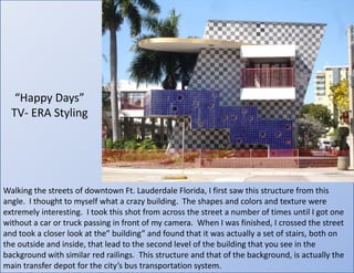“Happy Days” TV- ERA StylingWalking the streets of downtown Ft. Lauderdale Florida, I first saw this structure from this angle.  I thought to myself what a crazy building.  The shapes and colors and texture were extremely interesting.  I took this shot from across the street a number of times until I got one without a car or truck passing in front of my camera.  When I was finished, I crossed the street and took a closer look at the” building” and found that it was actually a set of stairs, both on the outside and inside, that lead to the second level of the building that you see in the background with similar red railings.  This structure and that of the background, is actually the main transfer depot for the city’s bus transportation system.