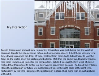 Icy InteractionBack in dreary, cold, and wet New Hampshire, this picture was shot during the first week of class and depicts the interaction of nature and a manmade object.  I shot these icicles several times trying to capture the drops of water melting from them, but I did not want to lose the focus on the icicles or on the background building.  I felt that the background building made a nice color, texture, and frame for the composition.  While it was just the first week of class, I realized that this picture fit better in a later week’s assignment because I had read the syllabus. I took the photograph for future use just because I was in the right place at the right time.  Fortunately, by the time I could use the photograph in class, I had more than enough pictures without it.