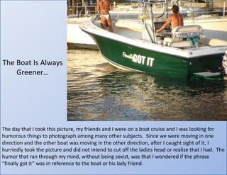 The Boat Is Always Greener…The day that I took this picture, my friends and I were on a boat cruise and I was looking for humorous things to photograph among many other subjects.  Since we were moving in one direction and the other boat was moving in the other direction, after I caught sight of it, I hurriedly took the picture and did not intend to cut off the ladies head or realize that I had.  The humor that ran through my mind, without being sexist, was that I wondered if the phrase “finally got it” was in reference to the boat or his lady friend.