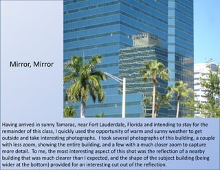 Mirror, MirrorHaving arrived in sunny Tamarac, near Fort Lauderdale, Florida and intending to stay for the remainder of this class, I quickly used the opportunity of warm and sunny weather to get outside and take interesting photographs.  I took several photographs of this building, a couple with less zoom, showing the entire building, and a few with a much closer zoom to capture more detail.  To me, the most interesting aspect of this shot was the reflection of a nearby building that was much clearer than I expected, and the shape of the subject building (being wider at the bottom) provided for an interesting cut out of the reflection.