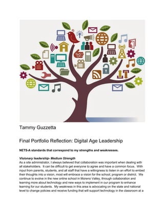  
Tammy Guzzetta 
 
Final Portfolio Reflection: Digital Age Leadership 
  
NETS­A standards that correspond to my strengths and weaknesses. 
 
Visionary leadership­ Medium Strength 
As a site administrator, I always believed that collaboration was important when dealing with 
all stakeholders.  It can be difficult to get everyone to agree and have a common focus.  With 
input from parents, students, and all staff that have a willingness to listen in an effort to embed 
their thoughts into a vision, most will embrace a vision for the school, program or district.  We 
continue to evolve in the new online school in Moreno Valley, through collaboration and 
learning more about technology and new ways to implement in our program to enhance 
learning for our students.  My weakness in this area is advocating on the state and national 
level to change policies and receive funding that will support technology in the classroom at a 
 
