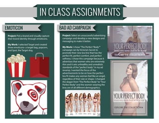 IN CLASS ASSIGNMENTS
Project: Pick a brand and visually capture
their brand identity through emoticons.
My Work: I selected Target and created
three emoticons- a target bag, popcorn,
and Spot, the Target dog.
EMOTICON BAD AD CAMPAIGN
Project: Select an unsuccessful advertising
campaign and develop a new designs and
messaging to make it better.
My Work: I chose“The Perfect“Body””
campaign ran by Victoria’s Secret to
promote their new bra line that has the
perfect fit, perfect comfort, and perfect
softness. I chose this campaign because it
advertises that women who are extremely
thin and it sets unhealthy and unrealistic
standards of the“perfect body”. In my ad
revamp, I wanted the focus of the
advertisements to be on how the perfect
bra fit makes any woman feel like an angel,
regardless of their size or shape. I changed
the slogan from“The Perfect Body”to“Your
Perfect Body”and the women wearing the
bras are of all different demographics.
 