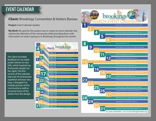 EVENT CALENDAR
Client: Brookings Convention & Visitors Bureau
Project: Event Calendar Update
My Work: My goal for this project was to create an event calendar that
catches the attention of the community while providing them with
information on what is going on in Brookings throughout the month.
25
1
4
7
8
9
12
14
17
16
19
20 22
23
24
27
26
28
29
31
30
10
3
5 MARCH 1ST
MARCH 3RD
MARCH 4TH
MARCH 5TH
MARCH 5TH
MARCH 8TH
MARCH 9TH
MARCH 10TH
MARCH 12TH
MARCH 14TH
MARCH 16TH
MARCH 17TH
MARCH 19TH
MARCH 20TH
MARCH 22ND
MARCH 23RD
MARCH 24TH
MARCH 25TH
MARCH 26TH
MARCH 27TH
MARCH 28TH
MARCH 29TH
MARCH 30TH
MARCH 31ST
6th Annual McCrory Gardens Garden Party, McCrory Gardens
Brookings Register’s 2rd Annual City-Wide Rummage Sale
Local Points Go Kart Race, University Plains Speedway, 1 pm
Books in Bloom, McCrory Gardens Education & Visitor Center, 10 am
Tie Dye Tuesday, Children’s Museum of SD, 2 pm
Predictor Mile, BHS Track, 7 pm
Creative Kidoodle: Screen Printing, 2 pm, Children’s Museum of SD
Camaro Fun Days, Pioneer Park, 9 am
Chalk Craze, Brookings Arts Council, 10 am
NRA Youth Sportsfest, Brookings Gun Club, 1 pm
Taste of Brookings, Downtown Brookings, 5 pm
Science Sunday, Children’s Museum of SD, 1 pm
Tie Dye Tuesday, Children’s Museum of SD, 2 pm
Creative Kidoodle: Screen Printing, Children’s Museum of SD, 2 pm
Puppet Show, Brookings Public Library, 7 pm
BCT Presents: Romeo and Harriet, Performing Arts Center
Dye & Dash 5K Brookings, 10 am, Wing & Brew Festival, Swiftel Center
Connect Power Hour, 1 Million Cups, Downtown at Sundown
Local Points Go Kart Race, University Plains Speedway, 1 pm
Local Points Go Kart Race, University Plains Speedway, 1 pm
SDSU Women’s Soccer vs. Creighton, Fishback Soccer Complex, 6 pm
Soggy Doggy Days, Hillcrest Aquatic Center, 6 pm
BHS Varsity Football vs. Huron, Coughlin-Alumni Stadium, 7 pm
Local Points Go Kart Race, University Plains Speedway, 1 pm
For event information, visit www.brookingschamber.org
March
EVENT CALENDAR
6th Annual McCrory Gardens Garden Party, McCrory Gardens
Brookings Register’s 2rd Annual City-Wide Rummage Sale
Local Points Go Kart Race, University Plains Speedway, 1 pm
Books in Bloom, McCrory Gardens Education & Visitor Center, 10 am
Tie Dye Tuesday, Children’s Museum of SD, 2 pm
Predictor Mile, BHS Track, 7 pm
Creative Kidoodle: Screen Printing, 2 pm, Children’s Museum of SD
Camaro Fun Days, Pioneer Park, 9 am
Chalk Craze, Brookings Arts Council, 10 am
NRA Youth Sportsfest, Brookings Gun Club, 1 pm
Taste of Brookings, Downtown Brookings, 5 pm
Science Sunday, Children’s Museum of SD, 1 pm
Tie Dye Tuesday, Children’s Museum of SD, 2 pm
Creative Kidoodle: Screen Printing, Children’s Museum of SD, 2 pm
Puppet Show, Brookings Public Library, 7 pm
BCT Presents: Romeo and Harriet, Performing Arts Center
Dye & Dash 5K Brookings, 10 am, Wing & Brew Festival, Swiftel Center
Connect Power Hour, 1 Million Cups, Downtown at Sundown
Local Points Go Kart Race, University Plains Speedway, 1 pm
Local Points Go Kart Race, University Plains Speedway, 1 pm
SDSU Women’s Soccer vs. Creighton, Fishback Soccer Complex, 6 pm
Soggy Doggy Days, Hillcrest Aquatic Center, 6 pm
BHS Varsity Football vs. Huron, Coughlin-Alumni Stadium, 7 pm
Local Points Go Kart Race, University Plains Speedway, 1 pm
For event information, visit www.brookingschamber.org
MARCH EVENT CALENDAR
1
4
5
9
12
3
6
8
10
11
13
14
30
23
16
18
25
20
24
26
27
29
28
31
The client provided
feedback on my initial
poster (shown on the
left), which inspired my
final poster design (on
the right). The first
version of the calendar
had a lot of unnecessary
repetition and was very
busy. I changed it to
include pictures of the
community as well as
removed some of the
clutter from the design.
 