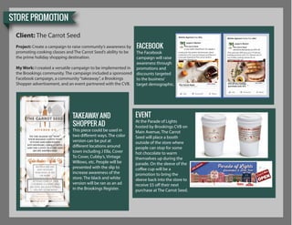 STORE PROMOTION
Client: The Carrot Seed
Project: Create a campaign to raise community’s awareness by
promoting cooking classes and The Carrot Seed’s ability to be
the prime holiday shopping destination.
My Work: I created a versatile campaign to be implemented in
the Brookings community. The campaign included a sponsored
Facebook campaign, a community“takeaway”, a Brookings
Shopper advertisement, and an event partnered with the CVB.
The Carrot Seed The Carrot Seed
The Carrot Seed
Looking for the perfect kitchenware, latest
Come get inspired at The Carrot Seed in
downtown Brookings!
holiday puchase over $75. Attend one of
our hoiday cooking classes for an
$10 off any holiday
purchase over $75
FACEBOOK
The Facebook
campaign will raise
awareness through
promotions and
discounts targeted
to the business’
target demographic.
Tis the season to “wow”
your holiday guests with
stylish and innovative
kitchenware, unique gifts,
and the latest flavors and
recipe inspiration
Receive $10 off
any holiday
purchase of $75
or more
ATTEND ONE OF OUR
COOKING CLASSES AND
RECEIVE AN ADDITIONAL
10% OFF STOREWIDE
312 Main Avenue
Downtown Brookings
www.carrotseedkitchen.com
TAKEAWAY AND
SHOPPER AD
This piece could be used in
two different ways. The color
version can be put at
different locations around
town including J Ella, Cover
To Cover, Cubby’s, Vintage
Willows, etc. People will be
presented with the slip to
increase awareness of the
store. The black and white
version will be ran as an ad
in the Brookings Register.
EVENT
At the Parade of Lights
hosted by Brookings CVB on
Main Avenue, The Carrot
Seed will place a booth
outside of the store where
people can stop for some
hot chocolate to warm
themselves up during the
parade. On the sleeve of the
coffee cup will be a
promotion to bring the
sleeve back into the store to
receive $5 off their next
purchase at The Carrot Seed.
 