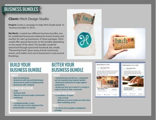 BUSINESS BUNDLES
Client: Hitch Design Studio
Project: Create a campaign to help Hitch Studio book 10
“business bundles”in 2016 .
My Work: I created two different business bundles, one
for established businesses looking for brand revamp and
another for start up businesses. In these packages, Hitch
would offer special discounts on the bundles depending
on the needs of the client. The bundles would be
advertised through sponsored Facebook ads, emails,
“Partnership Packs”given away at local community
events, and mailers sent out to businesses in and around
Brookings.
Hitch Design Studio Hitch Design Studio
Hitch Design Studio
Looking to take your business to the next level?
Hitch Studio oﬀers are the tools necessary to
take you there. From a new logo to a new
website, we can do it all.
Looking to bring your business to the
next level? Receive 20% when you book
a Hitch branding bundle that will bring
you there.
20% Hitch business
branding budles
 