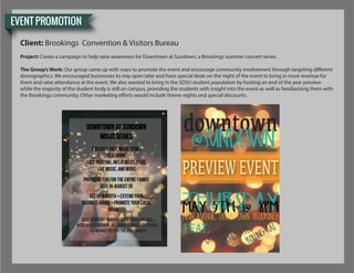EVENT PROMOTION
Client: Brookings Convention & Visitors Bureau
Project: Create a campaign to help raise awareness for Downtown at Sundown, a Brookings summer concert series.
The Group’s Work: Our group came up with ways to promote the event and encourage community involvement through targeting different
demographics. We encouraged businesses to stay open later and have special deals on the night of the event to bring in more revenue for
them and raise attendance at the event. We also wanted to bring in the SDSU student population by hosting an end of the year preview
while the majority of the student body is still on campus, providing the students with insight into the event as well as familiarizing them with
the Brookings community. Other marketing efforts would include theme nights and special discounts.
 