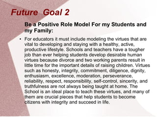 Future Goal 2
     Be a Positive Role Model For my Students and
     my Family:
 ●   For educators it must include modeling the virtues that are
     vital to developing and staying with a healthy, active,
     productive lifestyle. Schools and teachers have a tougher
     job than ever helping students develop desirable human
     virtues because divorce and two working parents result in
     little time for the important details of raising children. Virtues
     such as honesty, integrity, commitment, diligence, dignity,
     enthusiasm, excellence, moderation, perseverance,
     reliability, respect, responsibility, self-control, sincerity, and
     truthfulness are not always being taught at home. The
     School is an ideal place to teach these virtues, and many of
     them are crucial pieces that help students to become
     citizens with integrity and succeed in life.
 