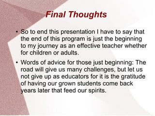 Final Thoughts
●   So to end this presentation I have to say that
    the end of this program is just the beginning
    to my journey as an effective teacher whether
    for children or adults.
●   Words of advice for those just beginning: The
    road will give us many challenges, but let us
    not give up as educators for it is the gratitude
    of having our grown students come back
    years later that feed our spirits.
 