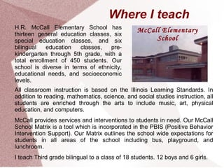 Where I teach
H.R. McCall Elementary School has               McCall Elementary
thirteen general education classes, six
special education classes, and six                   School
bilingual   education   classes,   pre-
kindergarten through 5th grade, with a
total enrollment of 450 students. Our
school is diverse in terms of ethnicity,
educational needs, and socioeconomic
levels.
All classroom instruction is based on the Illinois Learning Standards. In
addition to reading, mathematics, science, and social studies instruction, all
students are enriched through the arts to include music, art, physical
education, and computers.
McCall provides services and interventions to students in need. Our McCall
School Matrix is a tool which is incorporated in the PBIS (Positive Behavior
Intervention Support). Our Matrix outlines the school wide expectations for
students in all areas of the school including bus, playground, and
lunchroom.
I teach Third grade bilingual to a class of 18 students. 12 boys and 6 girls.
 