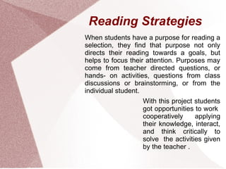 Reading Strategies
When students have a purpose for reading a
selection, they find that purpose not only
directs their reading towards a goals, but
helps to focus their attention. Purposes may
come from teacher directed questions, or
hands- on activities, questions from class
discussions or brainstorming, or from the
individual student.
                  With this project students
                  got opportunities to work
                  cooperatively     applying
                  their knowledge, interact,
                  and think critically to
                  solve the activities given
                  by the teacher .
 