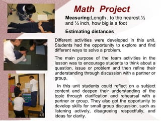 Math Project
     Measuring:Length , to the nearest ½
     and ¼ inch, how big is a foot
     Estimating distances
Different activities were developed in this unit.
Students had the opportunity to explore and find
different ways to solve a problem.
The main purpose of the team activities in the
lesson was to encourage students to think about a
question, issue or problem and then refine their
understanding through discussion with a partner or
group.
  In this unit students could reflect on a subject
content and deepen their understanding of the
topic through clarification and rehearsal with a
partner or group. They also got the opportunity to
develop skills for small group discussion, such as
listening actively, disagreeing respectfully, and
ideas for clarity.
 