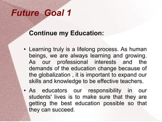 Future Goal 1

      Continue my Education:

  ●   Learning truly is a lifelong process. As human
      beings, we are always learning and growing.
      As our professional interests and the
      demands of the education change because of
      the globalization , it is important to expand our
      skills and knowledge to be effective teachers.
  ●   As educators our responsibility in our
      students' lives is to make sure that they are
      getting the best education possible so that
      they can succeed.
 