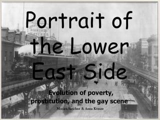 Portrait of the Lower East Side Evolution of poverty,  prostitution, and the gay scene Portrait of Bowery By: Monika Sanchez and Anna Krauze By: Monica Sanchez  & Anna Krauze 