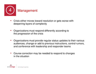 4       Management

• Crisis either moves toward resolution or gets worse with
    deepening layers of complexity

• Organizations must respond differently according to
    the progression of the crisis

• Organizations must provide regular status updates to their various
    audiences, change or add to previous instructions, control rumors,
    and conference with leadership and responder teams

• Course correction may be needed to respond to changes
    in the situation
 