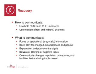 6                 Recovery
Part 3: Six Stages of a Crisis




         • How to communicate:
                 • Use both PUSH and PULL measures
                 • Use multiple (direct and indirect) channels

         • What to communicate:
                 •    Focus on operational (pragmatic) information
                 •    Keep alert for changed circumstances and people
                 •    Explanation and post-event analysis
                 •    Beware of blaming or negative focus
                 •    Communicate changes in policies, procedures, and
                      facilities that are being implemented
 