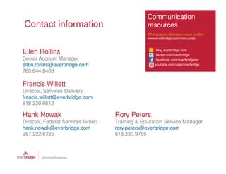 Communication
Contact information                             resources
                                                White papers, literature, case studies
                                                www.everbridge.com/resources



Ellen Rollins                                        blog.everbridge.com
                                                     twitter.com/everbridge
Senior Account Manager                               facebook.com/everbridgeinc
ellen.rollins@everbridge.com                        youtube.com/user/everbridge
760.644.8403

Francis Willett
Director, Services Delivery
francis.willett@everbridge.com
818.230.9512

Hank Nowak                         Rory Peters
Director, Federal Services Group   Training & Education Service Manager
hank.nowak@everbridge.com          rory.peters@everbridge.com
267.222.8385                       818.230.9755
 