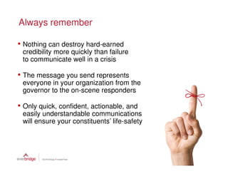 Always remember

• Nothing can destroy hard-earned
 credibility more quickly than failure
 to communicate well in a crisis

• The message you send represents
 everyone in your organization from the
 governor to the on-scene responders

• Only quick, confident, actionable, and
 easily understandable communications
 will ensure your constituents’ life-safety
 