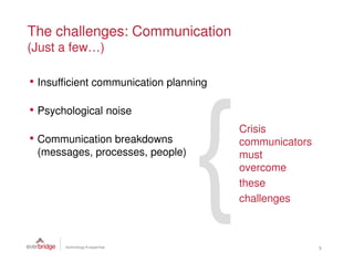 The challenges: Communication
(Just a few…)

• Insufficient communication planning

• Psychological noise
                                        Crisis
• Communication breakdowns              communicators
 (messages, processes, people)          must
                                        overcome
                                        these
                                        challenges



                                                        3
 