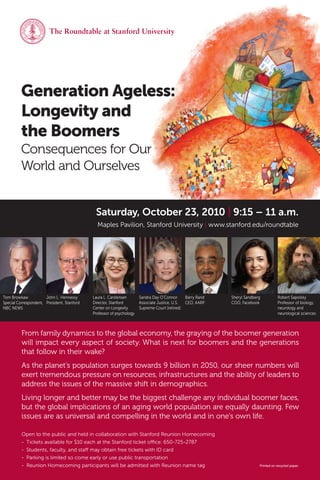 The Roundtable at Stanford University




         Generation Ageless:
         Longevity and
         the Boomers
         Consequences for Our
         World and Ourselves


                                              Saturday, October 23, 2010 | 9:15 – 11 a.m.
                                               Maples Pavilion, Stanford University | www.stanford.edu/roundtable




Tom Browkaw            John L. Hennessy      Laura L. Carstensen       Sandra Day O’Connor       Barry Rand   Sheryl Sandberg          Robert Sapolsky
Special Correspondent, President, Stanford   Director, Stanford        Associate Justice, U.S.   CEO, AARP    COO, Facebook            Professor of biology,
NBC NEWS                                     Center on Longevity       Supreme Court (retired)                                         neurology and
                                             Professor of psychology                                                                   neurological sciences



          From family dynamics to the global economy, the graying of the boomer generation
          will impact every aspect of society. What is next for boomers and the generations
          that follow in their wake?
          As the planet’s population surges towards 9 billion in 2050, our sheer numbers will
          exert tremendous pressure on resources, infrastructures and the ability of leaders to
          address the issues of the massive shift in demographics.
          Living longer and better may be the biggest challenge any individual boomer faces,
          but the global implications of an aging world population are equally daunting. Few
          issues are as universal and compelling in the world and in one’s own life.

          Open to the public and held in collaboration with Stanford Reunion Homecoming
          - Tickets available for $10 each at the Stanford ticket o ce: 650-725-2787
          - Students, faculty, and sta may obtain free tickets with ID card
          - Parking is limited so come early or use public transportation
          - Reunion Homecoming participants will be admitted with Reunion name tag                                          Printed on recycled paper.
 