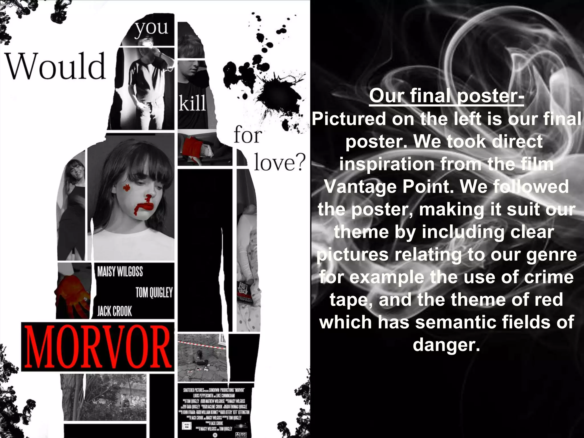 Our final poster-
Pictured on the left is our final
poster. We took direct
inspiration from the film
Vantage Point. We followed
the poster, making it suit our
theme by including clear
pictures relating to our genre
for example the use of crime
tape, and the theme of red
which has semantic fields of
danger.