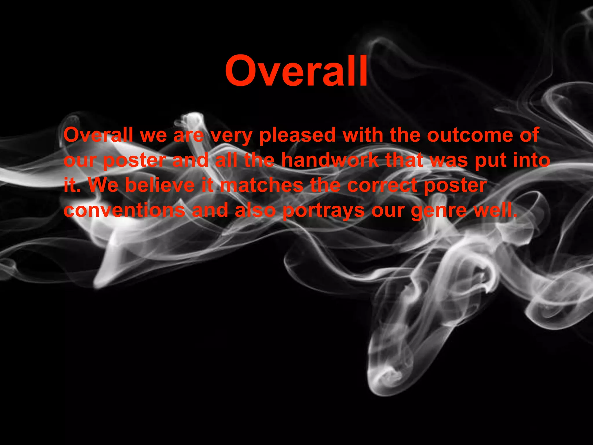 Overall
Overall we are very pleased with the outcome of
our poster and all the handwork that was put into
it. We believe it matches the correct poster
conventions and also portrays our genre well.