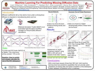 Machine Learning For Predicting Missing Diffusion Data
Liam Witteman*1,Ben Anderson**2, Haotian Wu2, Aren Lorenson2, Henry Wu2, Dane Morgan2
1Department of Chemical and Biological Engineering,1415 Engineering Drive, Madison, WI 53706, University of Wisconsin - Madison
2Department of Material Science & Engineering, 1509 University Avenue, Madison, WI 53706, University of Wisconsin - Madison
*email: lwitteman@wisc.edu **email: bdanderson2@wisc.edu
Introduction:
Diffusion coefficients tell us how atoms move under a driving force
MAterials Simulation Toolkit (MAST) is an
automated high-throughput workflow
manager for first-principles diffusion
calculations
Diffusion is important in manufacturing items such as:
Data:
To cover just FCC hosts: M(FCC)-X
● Needs ~15m core-hours
●Only covered ~10% so far
Question: How to quickly
and cheaply calculate the
rest of the M-X dataspace?
Software Infrastructure
for sustained Innovation
(Si2) award No. 1148011
Neural Network: Gaussian Kernel Ridge Regression
Conclusions:
●Idea is to mimic the brain
●Great at finding trends and
patterns
●Idea is to move to a higher
dimensionality where a linear trend
can be found
Results:
Assessment of “smart
consensus method” using
RMS in 20% left out of
dataset (5 test data “cases”).
With a root-mean-square of less than 300 meV, both machine
learning tools have predictive capabilities that can provide useful
predictions of missing data and speed completion of the Dataspace.
Further validation of prediction error is underway.
Best and Worst fits of Leave Out
20% Test, Average RMS: 179 meV
Best: 118 meV Worst:
265 meV
References:
● www.mydailynew.com
● www.indusoft.com
● en.wikipedia.org/wiki/Fuel_cell
With 7 host-
impurity pairs,
rms drops
below 400
meV (300 on
average)
-First principle diffusion data of impurity X in host M
● www.texample.net
● http://www.eric-kim.net
 