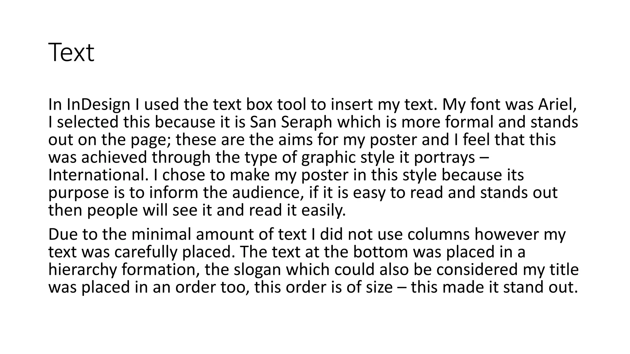 Text
In InDesign I used the text box tool to insert my text. My font was Ariel,
I selected this because it is San Seraph which is more formal and stands
out on the page; these are the aims for my poster and I feel that this
was achieved through the type of graphic style it portrays –
International. I chose to make my poster in this style because its
purpose is to inform the audience, if it is easy to read and stands out
then people will see it and read it easily.
Due to the minimal amount of text I did not use columns however my
text was carefully placed. The text at the bottom was placed in a
hierarchy formation, the slogan which could also be considered my title
was placed in an order too, this order is of size – this made it stand out.
 