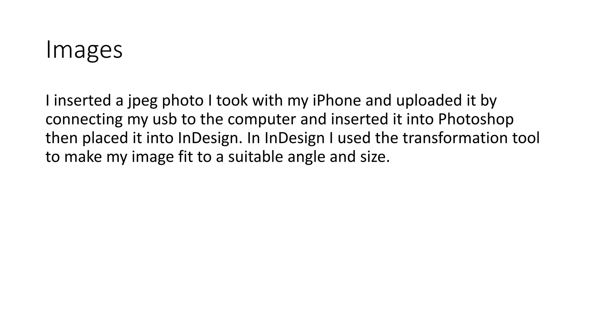 Images
I inserted a jpeg photo I took with my iPhone and uploaded it by
connecting my usb to the computer and inserted it into Photoshop
then placed it into InDesign. In InDesign I used the transformation tool
to make my image fit to a suitable angle and size.
 