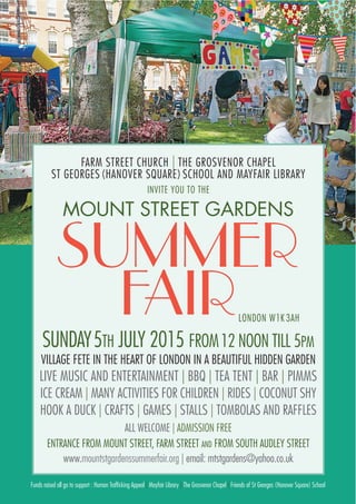 FARM STREET CHURCH | THE GROSVENOR CHAPEL
ST GEORGES (HANOVER SQUARE) SCHOOL AND MAYFAIR LIBRARY
INVITE YOU TO THE
MOUNT STREET GARDENS
SUMMER
FAIR
SUNDAY5TH JULY 2015 FROM12 NOON TILL 5PM
VILLAGE FETE IN THE HEART OF LONDON IN A BEAUTIFUL HIDDEN GARDEN
LIVE MUSIC AND ENTERTAINMENT | BBQ | TEA TENT | BAR | PIMMS
ICE CREAM | MANY ACTIVITIES FOR CHILDREN | RIDES | COCONUT SHY
HOOK A DUCK | CRAFTS | GAMES | STALLS | TOMBOLAS AND RAFFLES
ALL WELCOME | ADMISSION FREE
ENTRANCE FROM MOUNT STREET, FARM STREET AND FROM SOUTH AUDLEY STREET
www.mountstgardenssummerfair.org | email: mtstgardens@yahoo.co.uk
LONDON W1K 3AH
Funds raised all go to support : Human Trafficking Appeal | Mayfair Library | The Grosvenor Chapel | Friends of St Georges (Hanover Square) School
 