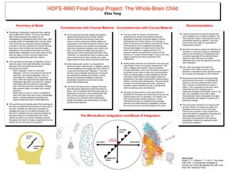 HDFS 4860 Final Group Project: The Whole-Brain Child
Elisa Yang
 This course and this book explain the powerful
influence that parents have on their children.
Parents impact the child through nature and
nurture, but the nurturing (providing safety and
responding to the child’s emotional needs) is very
important because it can create more synapses,
which are connections between nerve cells in the
brain. The mother and father play key roles in
shaping their child’s developing and plastic brain.
Therefore, it is important for them to create a safe,
warm environment for their children and create
opportunities for their child to use their whole brain.
 When dealing with conflict, it is important for
parents to have a calm temper. In addition, parents
should empathize and engage with their children in
a way that promotes brain integration. This book
and the course highlight that play and movement
are important for parents and children, as play
serves as a parenting strategy to resolving
problematic situations and promotion closer
parent-child relationships.
 The end of the book shows a diagram that says
kids with secure attachment styles lead them to
thrive. This is consistent with the course topic on
attachment, as having a secure attachment with
their primary caregiver can lead to positive
outcomes, such as better social relationships,
greater self-esteem and perseverance, and less
problems with behavior.
Consistencies with Course Material
 Parenting is challenging, especially when dealing
with conflicts with children. The book The Whole-
Brain Child proposes that conflicts can be
remediated by understanding the child’s brain. With
a greater depth of knowledge about how the child’s
brain works and by using the practical strategies
provided in this book, parents can improve the way
they react to their children and promote healthy
interactions. The purpose of this book is to inform
parents about integration of the child’s brain so that
they can apply it to their lives and create more
meaningful relationships with their children.
 The core theme of this book is integration, which is
when the parts of the brain effectively coordinates
with each other and optimizes the brain’s
functioning as a whole.
– Within integration, there are horizontal
integration, which is connecting the left and the
right brain, and vertical integration, which is
connecting the “”upstairs” and “downstairs”
brain. When the logical left brain aligns with the
imaginative right brain, and when the “upstairs”
brain aligns with the instinctual “downstairs”
brain, the child can think more clearly, manage
their emotions better, and make more rational
decisions.
– When there is a lack or a block of integration
within the child’s brain and a lack of knowledge
about it, parents experience hardship and
cannot handle the child’s conflict effectively.
 This parenting book teaches about the physiology of
the brain by explaining the functions for each part of
the brain. Parents can utilize this information to
navigate their way out of a difficult situation with
their child. Instead of just surviving the situation by
abruptly ending and not attending to the child’s
needs, the parent can use the strategies outlined
throughout this book to create an opportunity for the
child to thrive in the short and long-term.
Summary of Book
 This book does not mention the theoretical
perspectives on parent-child relations that were
discussed in class and commonly taught in Human
Development and Family Science. For example, it
does not talk about Erik Erikson’s Psychosocial Theory
of Development, which suggests that people go
through eight stages of a psychosocial crises that
either has a positive or negative outcome. For
instance, parents can assist their 2-year-old in the
autonomy vs. shame & doubt stage to move to the next
stage by allowing the child be gradually more
independent.
 Another theory that was not mentioned in the book was
Jean Piaget’s Theory of Cognitive Development. This
theory suggests that children’s learning happens
through assimilation, when new information is added to
an already known object or idea, and accommodation,
when an existing object or idea is adapted to the new
information. Both Erikson’s and Piaget’s theories of
development have been fundamental to learning about
children, but they were not discussed. The book mostly
focused on the psychology of the brain, referring to
scientific research studies that help understand the
child’s developing brain and behaviors.
 Although the book and the course say that play is
beneficial for the family, the course does not go into the
science behind why it is beneficial. For instance, the
book says that play releases dopamine, a brain
chemical that thrives on rewards during enjoyable
activities and makes behaviors repeatable. However,
the course did not go over these details of the brain.
The Whole-Brain Integration and Block of Integration
Recommendation
Inconsistencies with Course Material
 I would recommend this book to parents and
child caretakers for a number of reasons. The
most important reason is because this book is
scientifically backed by research. This book
would not be very useful if it used false or
inappropriate research.
 Secondly, the authors explain the definitions of
concepts in a way that is easy to comprehend
without over-simplifying or complicating them.
It provides examples of how parents should
respond to their child and an in-depth
explanation as to why that approach promotes
brain integration.
 Also, there are images that teach the
concepts, which make it easy for visual
learners to understand and for parents to teach
the concepts like integration to their children.
 Because this book explains the psychology
and functions of the brain, it is beneficial for
parents to not only understand their child’s
brain, but also to understand the minds of
others. This is supported by the book, which
states that the brain changes dues to
experience throughout the lifespan, even in old
age. This moldability of the brain, called
neuroplasticity, means that people of all ages
are susceptible and capable of cognitive and
behavioral change.
 This book gives scenarios of younger as well
as older children, so parents can apply the
strategies that pertain to their child’s age.
There is also a section in each chapter that
allows the parent to integrate the concepts and
brain strategies to their own lives. The
information and practices in this book are
beneficial for children and parents to reach
whole-brain integration.
Works Cited
Siegel, D. J., & Bryson, T. P. (2011). The whole-
brain child: 12 revolutionary strategies to
nurture your child’s developing mind. New York,
New York: Delacorte Press.
 