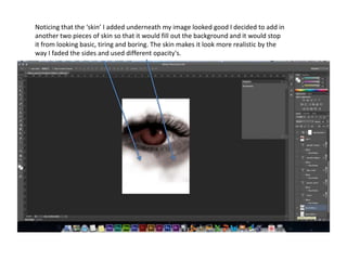 Noticing that the ‘skin’ I added underneath my image looked good I decided to add in
another two pieces of skin so that it would fill out the background and it would stop
it from looking basic, tiring and boring. The skin makes it look more realistic by the
way I faded the sides and used different opacity's.
 