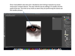 Once I had added in the extra skin I decided to start linking it towards my actual
movie that I created ‘Séance’. The way I did this was by adding in 4 candles into the
pupil of the eye. This links to my movie as when they are performing the séance we
the candles present.
 