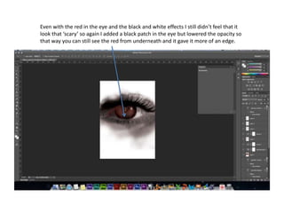 Even with the red in the eye and the black and white effects I still didn’t feel that it
look that ‘scary’ so again I added a black patch in the eye but lowered the opacity so
that way you can still see the red from underneath and it gave it more of an edge.
 