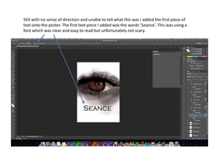 Still with no sense of direction and unable to tell what this was I added the first piece of
text onto the poster. The first text piece I added was the words ‘Seance’. This was using a
font which was clear and easy to read but unfortunately not scary.
 
