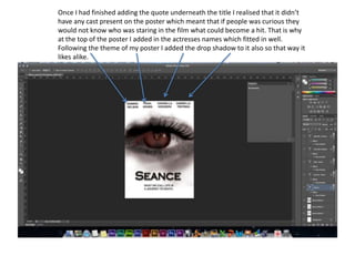 Once I had finished adding the quote underneath the title I realised that it didn’t
have any cast present on the poster which meant that if people was curious they
would not know who was staring in the film what could become a hit. That is why
at the top of the poster I added in the actresses names which fitted in well.
Following the theme of my poster I added the drop shadow to it also so that way it
likes alike.
 
