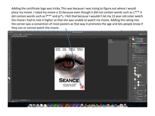 Adding the certificate logo was tricky. This was because I was trying to figure out where I would
place my movie. I rated my movie a 15 because even though it did not contain words such as c*** it
did contain words such as f*** and pi*s. I felt that because I wouldn’t let my 13 year old sister watch
the movie I had to rate it higher so that she was unable to watch my movie. Adding the rating into
the corner was a convention of most posters as that way it promotes the age and lets people know if
they can or cannot watch the movie.
 