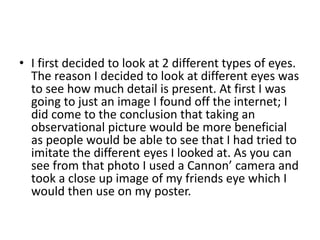 • I first decided to look at 2 different types of eyes.
The reason I decided to look at different eyes was
to see how much detail is present. At first I was
going to just an image I found off the internet; I
did come to the conclusion that taking an
observational picture would be more beneficial
as people would be able to see that I had tried to
imitate the different eyes I looked at. As you can
see from that photo I used a Cannon’ camera and
took a close up image of my friends eye which I
would then use on my poster.
 