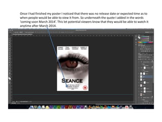 Once I had finished my poster I noticed that there was no release date or expected time as to
when people would be able to view it from. So underneath the quote I added in the words
‘coming soon March 2014’. This let potential viewers know that they would be able to watch it
anytime after March 2014.
 